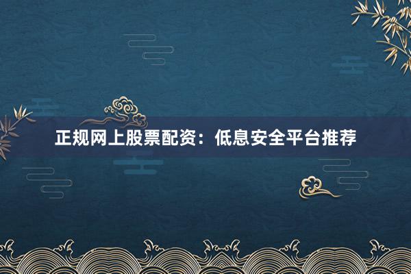 正规网上股票配资：低息安全平台推荐